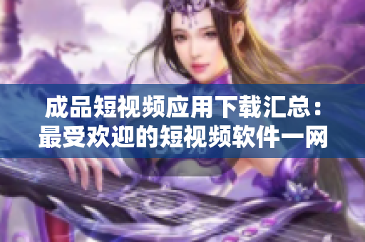 成品短视频应用下载汇总：最受欢迎的短视频软件一网打尽