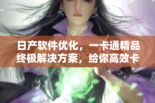 日产软件优化，一卡通精品终极解决方案，给你高效卡顿升级！