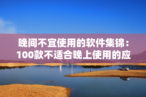 晚间不宜使用的软件集锦：100款不适合晚上使用的应用大揭秘