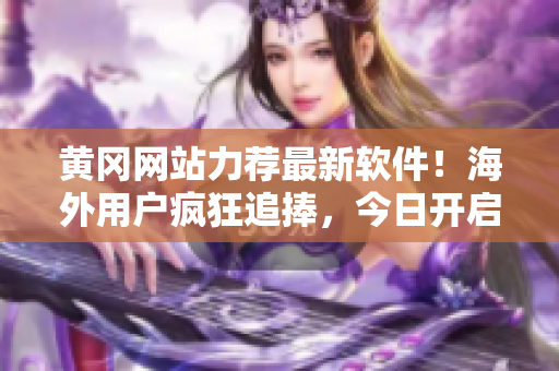 黄冈网站力荐最新软件！海外用户疯狂追捧，今日开启全球推广！