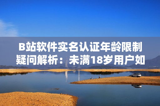 B站软件实名认证年龄限制疑问解析：未满18岁用户如何通过实名认证？