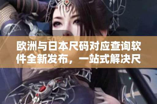 欧洲与日本尺码对应查询软件全新发布，一站式解决尺码转换难题