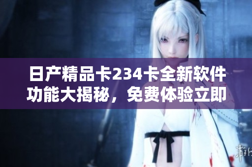 日产精品卡234卡全新软件功能大揭秘，免费体验立即开启