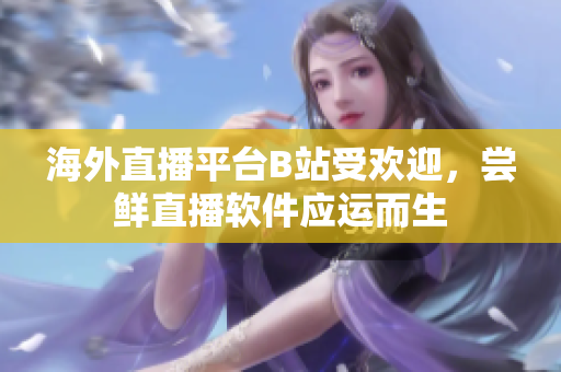 海外直播平台B站受欢迎，尝鲜直播软件应运而生
