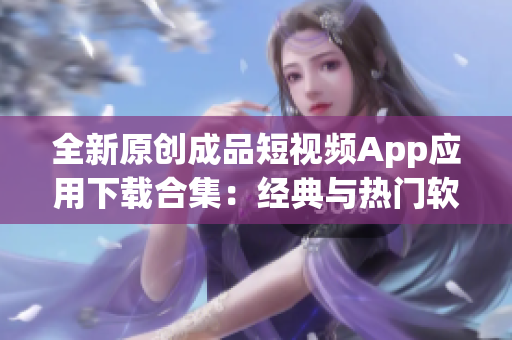 全新原创成品短视频App应用下载合集：经典与热门软件一网打尽