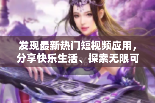 发现最新热门短视频应用，分享快乐生活、探索无限可能!
