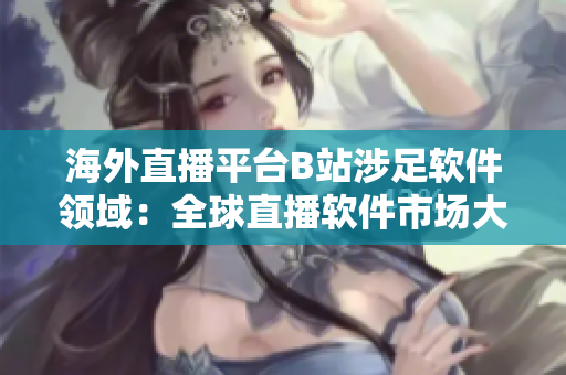 海外直播平台B站涉足软件领域：全球直播软件市场大考！