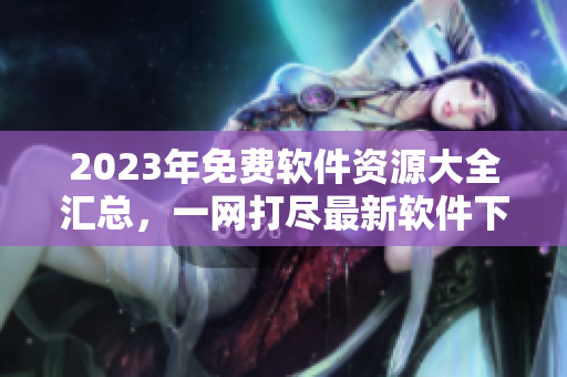 2023年免费软件资源大全汇总，一网打尽最新软件下载指南
