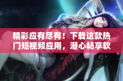 精彩应有尽有！下载这款热门短视频应用，潜心畅享软件世界