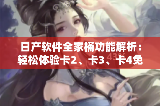 日产软件全家桶功能解析：轻松体验卡2、卡3、卡4免费使用