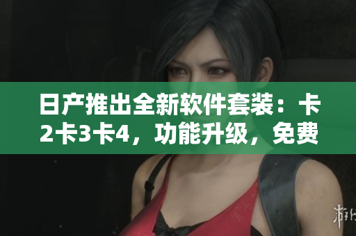 日产推出全新软件套装：卡2卡3卡4，功能升级，免费获取