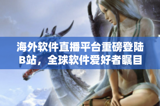 海外软件直播平台重磅登陆B站，全球软件爱好者瞩目