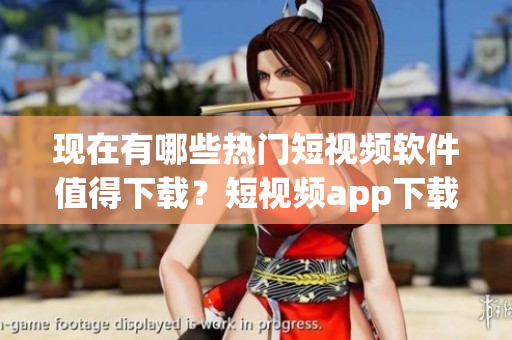 现在有哪些热门短视频软件值得下载？短视频app下载推荐汇总