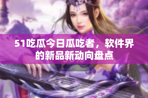 51吃瓜今日瓜吃者，软件界的新品新动向盘点