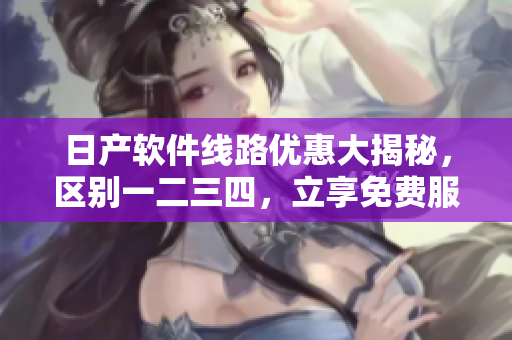 日产软件线路优惠大揭秘，区别一二三四，立享免费服务