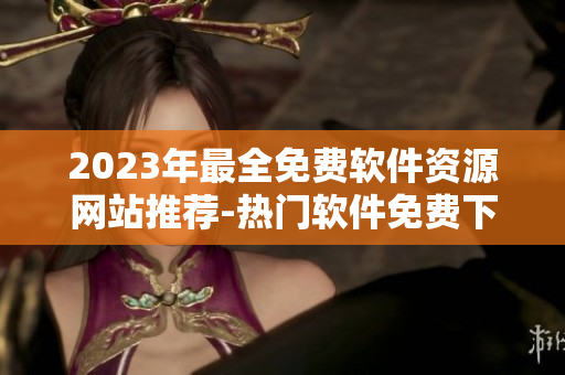 2023年最全免费软件资源网站推荐-热门软件免费下载大全