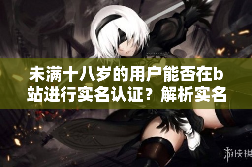 未满十八岁的用户能否在b站进行实名认证？解析实名认证软件规定