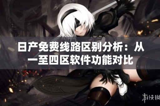 日产免费线路区别分析：从一至四区软件功能对比