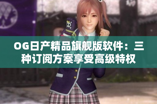 OG日产精品旗舰版软件：三种订阅方案享受高级特权