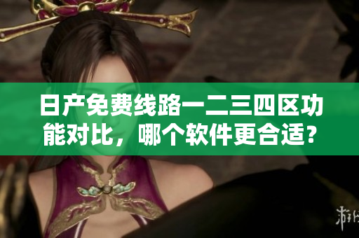 日产免费线路一二三四区功能对比，哪个软件更合适？