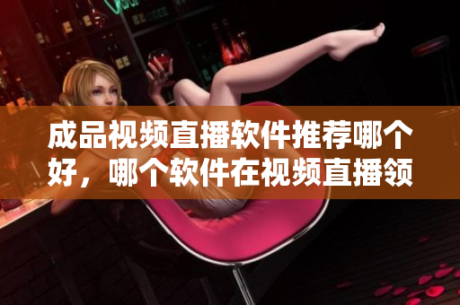 成品视频直播软件推荐哪个好，哪个软件在视频直播领域更优秀？