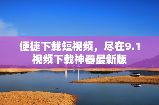 便捷下载短视频，尽在9.1视频下载神器最新版