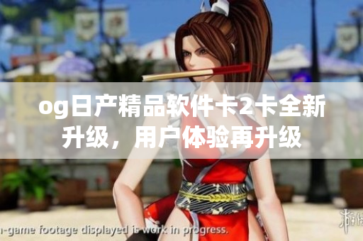 og日产精品软件卡2卡全新升级，用户体验再升级