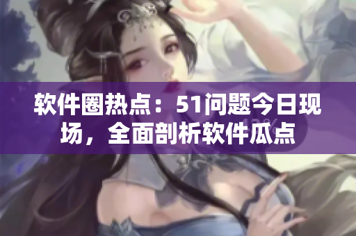 软件圈热点：51问题今日现场，全面剖析软件瓜点