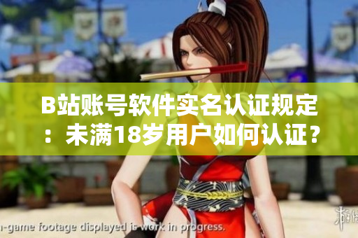 B站账号软件实名认证规定：未满18岁用户如何认证？