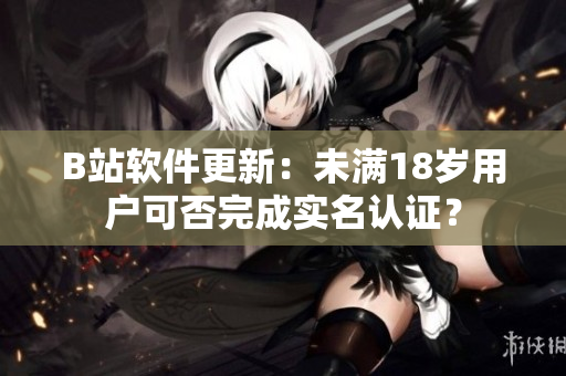 B站软件更新：未满18岁用户可否完成实名认证？