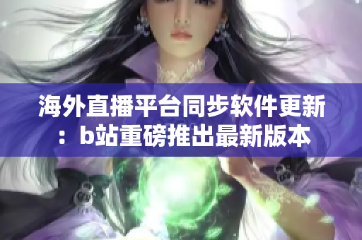 海外直播平台同步软件更新：b站重磅推出最新版本