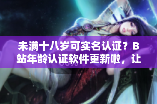 未满十八岁可实名认证？B站年龄认证软件更新啦，让你玩得更安心