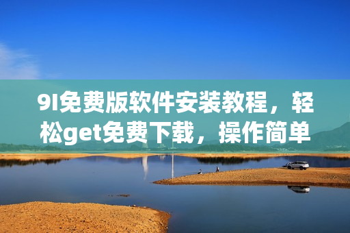 9I免费版软件安装教程，轻松get免费下载，操作简单易懂