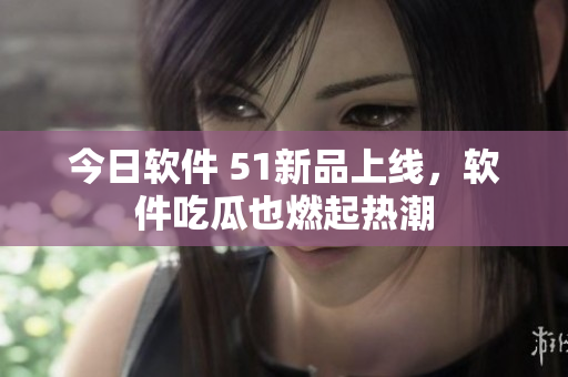 今日软件 51新品上线，软件吃瓜也燃起热潮
