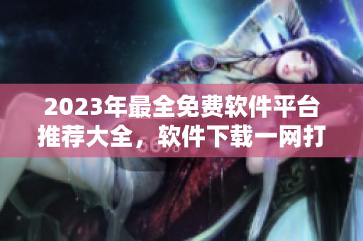 2023年最全免费软件平台推荐大全，软件下载一网打尽