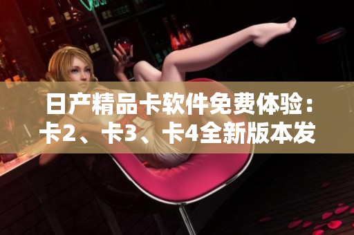 日产精品卡软件免费体验：卡2、卡3、卡4全新版本发布