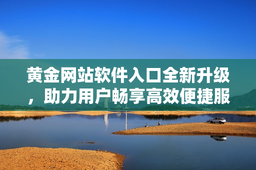 黄金网站软件入口全新升级，助力用户畅享高效便捷服务