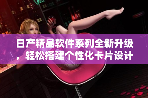 日产精品软件系列全新升级，轻松搭建个性化卡片设计！
