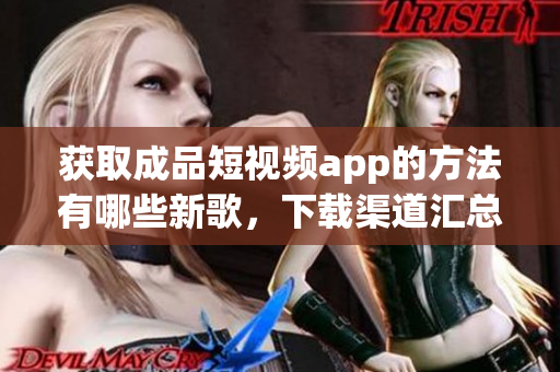 获取成品短视频app的方法有哪些新歌，下载渠道汇总