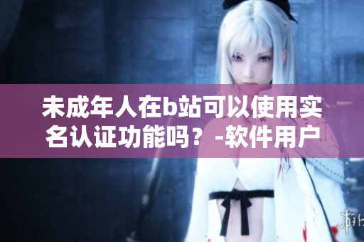 未成年人在b站可以使用实名认证功能吗？-软件用户需知