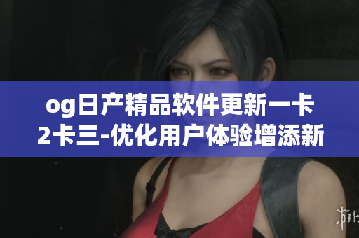 og日产精品软件更新一卡2卡三-优化用户体验增添新功能