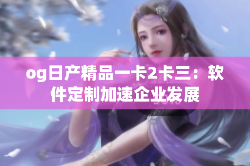 og日产精品一卡2卡三：软件定制加速企业发展