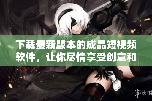 下载最新版本的成品短视频软件，让你尽情享受创意和乐趣