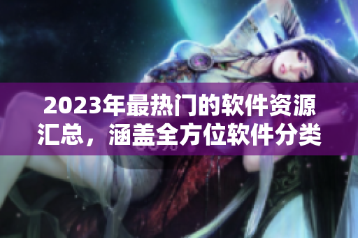 2023年最热门的软件资源汇总，涵盖全方位软件分类，免费浏览一网情深