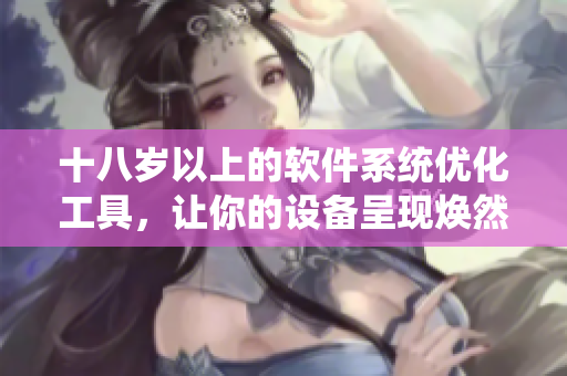 十八岁以上的软件系统优化工具，让你的设备呈现焕然一新效果