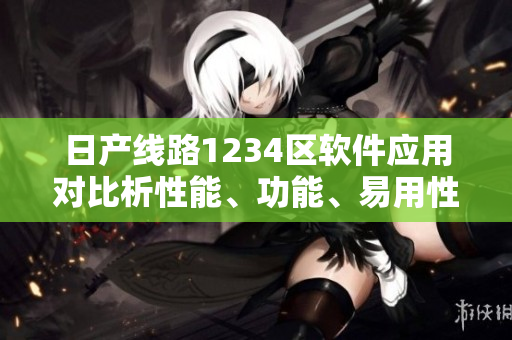 日产线路1234区软件应用对比析性能、功能、易用性详解