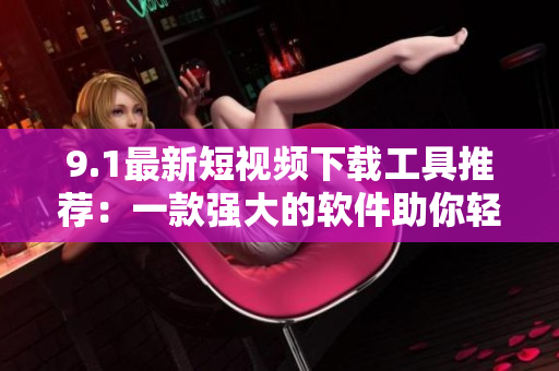 9.1最新短视频下载工具推荐：一款强大的软件助你轻松快捷获取视频