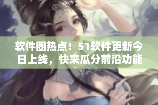 软件圈热点！51软件更新今日上线，快来瓜分前沿功能