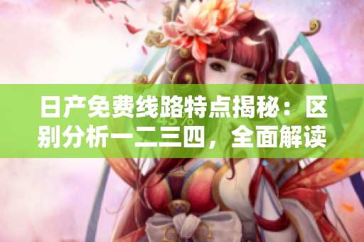 日产免费线路特点揭秘：区别分析一二三四，全面解读软件性能对比