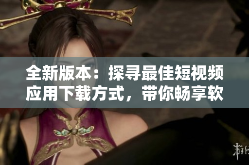 全新版本：探寻最佳短视频应用下载方式，带你畅享软件乐趣